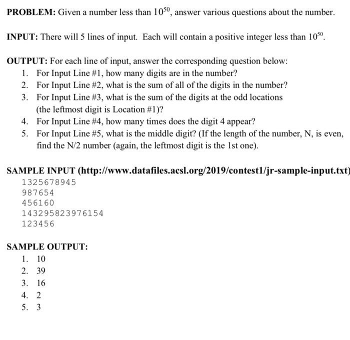 PROBLEM: Given a number less than 1050, answer various questions about the number. INPUT: There will 5 lines of input. Each will contain a positive integer less than 1050 OUTPUT: For each line of input, answer the corresponding question below For Input Line #1, how many digits are in the number? For Input Line #2, what is the sum of all of the digits in the number? For Input Line #3, what is the sum of the digits at the odd locations (the leftmost digit 

<div class=