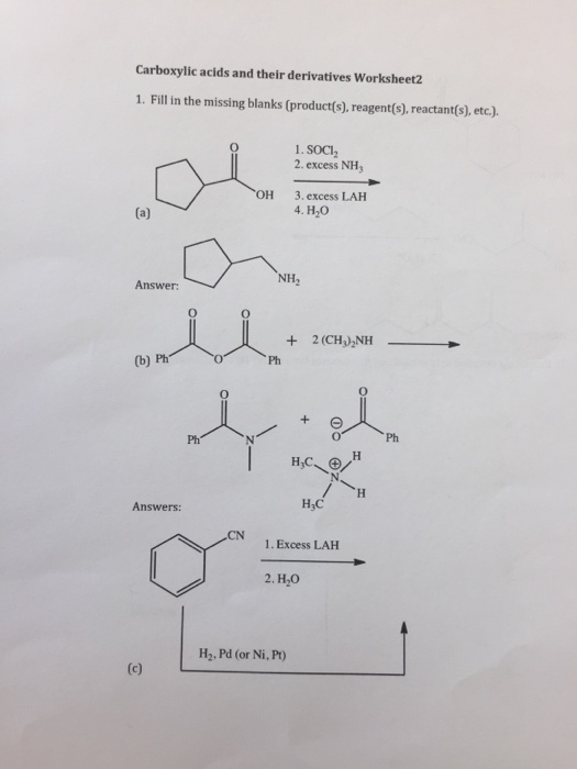 Carboxylic acids and their derivatives Worksheet2 1. Fill in the missing blanks (product(s), reagent(s), reactant(s), etc.). 1. SOCI2 2. excess NH 3. excess LAH 4. H20 OH NH2 Answer: + 2(CH3)2NH- (b) Ph Ph H3C Answers: 1. Excess LAH H2, Pd (or Ni, Pt)