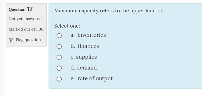 Question 12 Not yet answered Marked out of 1.00 Maximum capacity refers to the upper limit of: Select one: O a. inventories O b. finances O c.supplies O d. demand O e. rate of output Flag question