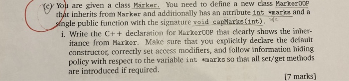 cy You are given a class Marker. You need to define a new class Marker00P thát inherits from Marker and additionally has an attribute int *marks and a single public function with the signature void capMarks(int). 2 i. Write the C++ declaration for Marker00P that clearly shows the inher- itance from Marker. Make sure that you explicitly declare the default constructor, correctly set access modifiers, and follow information hiding policy with respect to the variable int *marks so that all set/get methods are introduced if required. [7 marks]