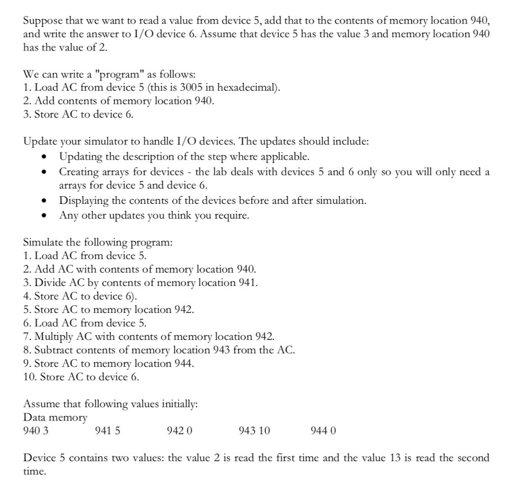 Suppose that we want to read a value from device 5, add that to the contents of memory location 940, and write the answer to I/O device 6. Assume that device 5 has the value 3 and memory location 940 has the value of 2. We can write a program as follows: 1. Load AC from device 5 (this is 3005 in hexadecimal) 2. Add contents of memory location 940 3. Store AC to device 6 Update your simulator to handle I/O devices. The updates should include: Updating the description of the step where applicable. Creating arrays for devices - the lab deals with devices 5 and 6 only so you will only need a arrays for device 5 and device 6. Displaying the contents of the devices before and after simulation. ° ° Any other updates you think you require. Simulate the following program 1. Load AC from device 5 2. Add AC with contents of memory location 940. 3. Divide AC by contents of memory location 9 4. Store AC to device 6) 5. Store AC to memory location 942. 6. Load AC from device 5. 7. Multiply AC with contents of memory location 942. 8. Subtract contents of memory location 943 from the AC. 9. Store AC to memory location 944 10. Store AC to device 6. Assume that following values initially: Data memory 940 3 941 5 942 0 943 10 944 0 Device 5 contains two values: the value 2 is read the first time and the value 13 is read the second time.