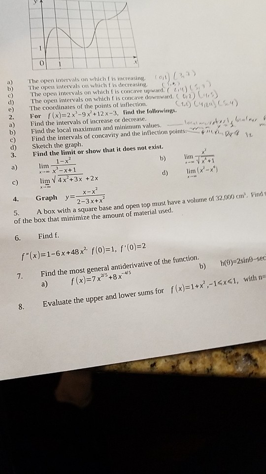 0 a) b) The (pen intervals on which f is increasing. The open intervals on which f is decreasing The open intervals on which f is concave upward. ( ( on) L 1 ) d) The open intervals on which f is concave downward. ( o, 2 ) C.,s e) The coordinates of the points of inflection. 2. For f(x)=2x3-9x2 + 12 x-3, find the followings. a) Find the intervals of increase or decrease. b) Find the local maximum and minimum values.--ort, McV, c) Find the intervals of concavity and the inflection points, rfmo d) Sketch the graph. 3. Find the limit or show that it does not exist. , α a) lim-1 c) im V4x +3x +2x b) m d) lim (x-x) Graph y2-3x+x 5. A box with a square base and open top must have a volume of 32,000 cm. Find t of the box that minimize the amount of material used. 6. Find f. f(x) 1-6x+48x f(o)-1, f (0)-2 7. Find the most general antiderivative of the function. b) h(0)-2sino-sec f (x)=7x2/5+8x-45 with na f(x)=1+2,-1<si, te the upper and lower sums for