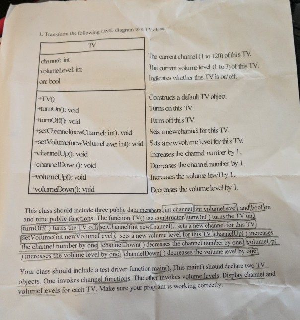 1. Transform the following UML diagram to a Tv class. TV dhannd: int volumelevel: int The aurreant chanmel (I to 120) of this TV. The arrent volume level (I to 7)of this TV Indicates whether this TV is onv off. on: bool TVO +turnOn0: void turnOfiO void tsetGameinewCharnd: int): void +set Constructs a default TV objedt Turns on this TV. Turns off this TV |Sds anw chama forthis TV. tVolume(newVol umel eve: int): void Sets anewvolume level for this TV Increases the channd number by 1. +channelUpO: void +channelDown0: void +volumeUp0: void +volumeDown): void Dacreases the channel 

<div class=