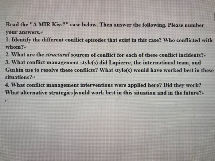 Read the a mir kiss? case below. then answer the following. please number your answers. 1. identify the different conflict episodes that exist in this case? who conflicted with whom? 2. what are the structural sources of conflict for each of these conflict incidents? 3. what conflict management style(s) did lapierre, the international team, and gushin use to resolve these conflicts? what style(s) would have worked best in these situations? 4. what conflict management interventions were applied here? did they work? what alternative strategies would work best in this situation and in the future?