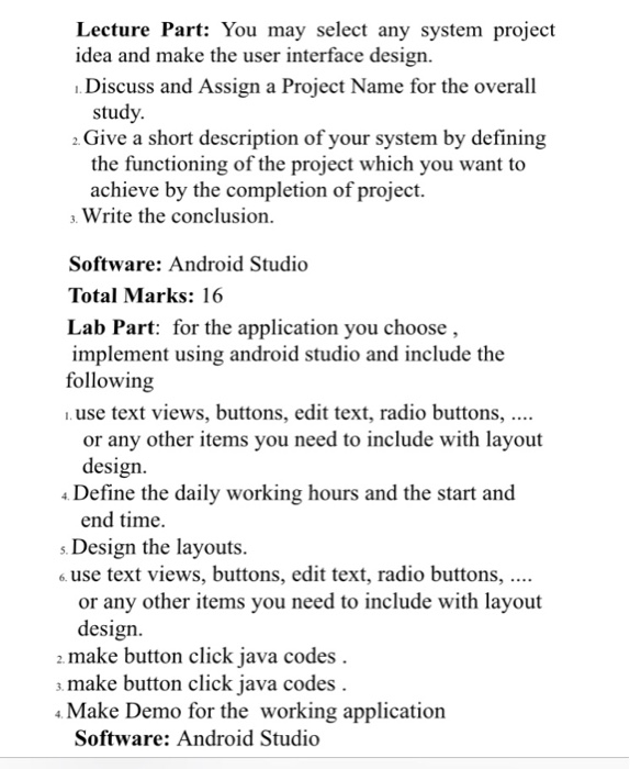 Lecture Part: You may select any system project idea and make the user interface design Discuss and Assign a Project Name for the overall study 2 Give a short description of your system by defining the functioning of the project which you want to achieve by the completion of project. . Write the conclusion Software: Android Studio Total Marks: 16 Lab Part: for the application you choose, implement using android studio and include the following use text views, buttons, edit text, radio buttons, or any other items you need to include with layout design 4 Define the daily 

<div class=