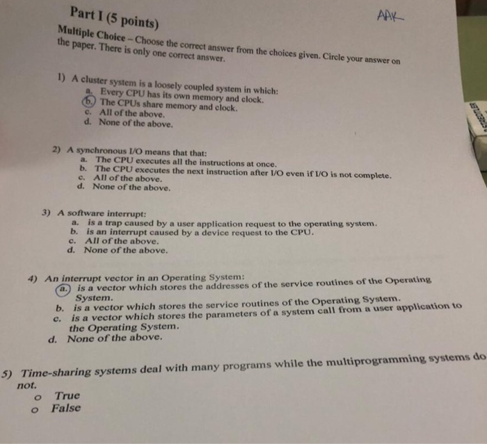 ApY Multiple Choice -Choose the correct answer from the choices given. Cirele your answer on Part I (5 points) the paper. There is only one correct answer. 1) A cluster system is a loosely coupled system in which: a. Every CPU has its own memory and clock. The CPUs share memory and clock All of the above. c. d. None of the above 2) A synchronous IVO means that that: a- The CPU executes all the instructions at once. b. The CPU executes the next instruction after L/O even if /O is not complete c. All of the 

<div class=