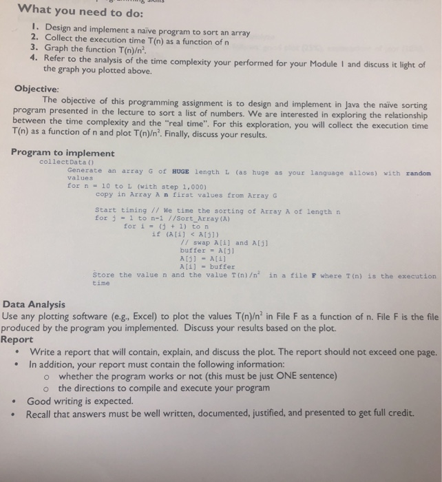 What you need to do: I. Design and implement a naive program to sort an array 2. Collect the execution time T(n) as a function of n 3. Graph the function T(n)/n2. 4. Refer to the analysis of the time complexity your performed for your Module I and discuss it light of the graph you plotted above. Objective The objective of this programming assignment is to design and implement in Java the naive sorting program presented in the lecture to sort a list of numbers. We are interested in exploring the 

<div class=