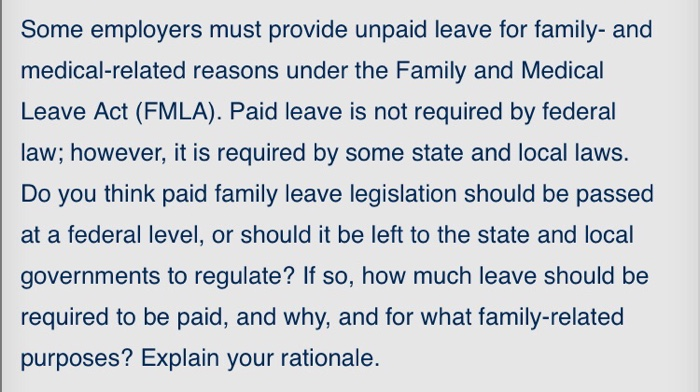 Some employers must provide unpaid leave for family- and medical-related reasons under the Family and Medical Leave Act (FMLA). Paid leave is not required by federal law; however, it is required by some state and local laws. Do you think paid family leave legislation should be passed at a federal level, or should it be left to the state and local governments to regulate? If so, how much leave should be required to be paid, and why, and for what family-related purposes? Explain your rationale.