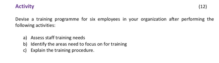 (12) Activity Devise a training programme for six employees in your organization after performing the following activities: a) Assess staff training needs b) Identify the areas need to focus on for training c) Explain the training procedure