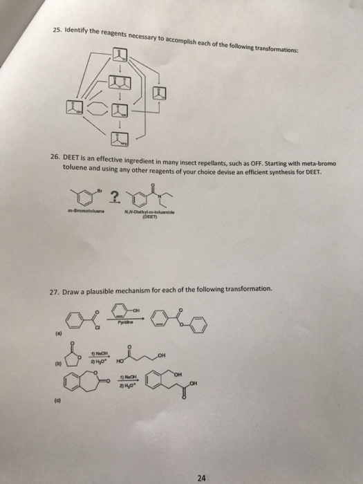 25. Identify the reagents necessary to accomplish each of the following transformations: 26. DEET is an effective ingredient in many insect repellants, such as OFF. Starting with meta-bromo uene and using any other reagents of your choice devise an efficient synthesis for DEET. tol DEET 27. Draw a plausible mechanism for each of the following transformation. (el 24