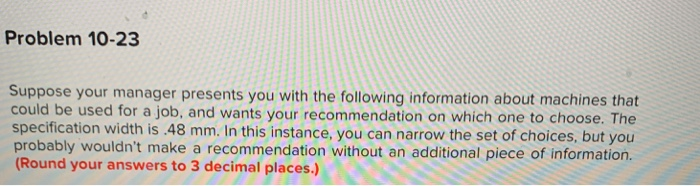 Problem 10-23 Suppose your manager presents you with the following information about machines that could be used for a job, and wants your recommendation on which one to choose. The specification width is 48 mm. In this instance, you can narrow the set of choices, but you probably wouldnt make a recommendation without an additional piece of information. (Rou nd your answers to 3 decimal places.)