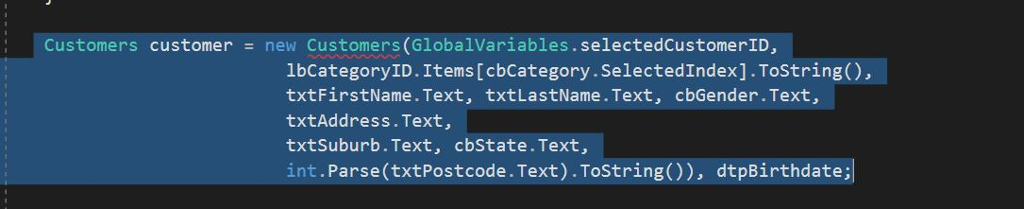 | Customers customer = new Customers (GlobalVariables.selectedCustomerID, lbCategoryID. Items [cbCategory.SelectedIndex].ToString), txtFirstName. Text, txtLastName.Text, cbGender.Text, txtAddress.Text, txtSuburb.Text, cbState.Text, int.Parse(txtPostcode.Text).ToString()), dtpBirthdate;