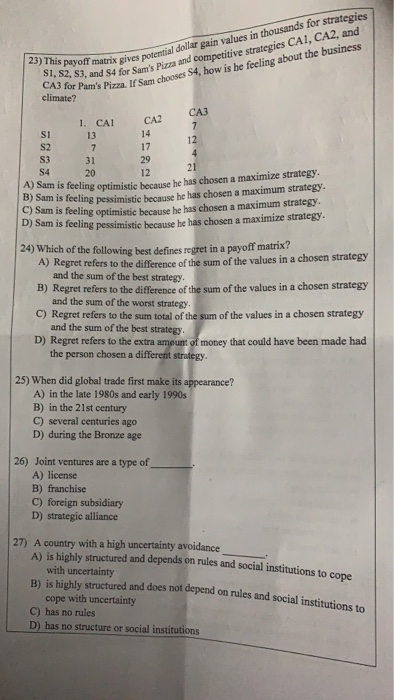 CA3 for pand $4 for Sams Pizza and competitive strategies CA1, CA2, and climateza If Sam chooses S4, how is he feeling about the business 23) This payoff t matrix gives potential dollar gain values in thousands for strategies gives 1. CA CA2 Si 13 14 S3 S4. 31 20 12 A) Sam is feeling B) S C) am is feeling pessimistic because he has chosen a maximum strategy Sam is feeling optimistic because he has chosen a maximum strategy. optimistic because he has chosen a maximize strategy. b) Sam is feeling pessimistic because he has chosen a 

<div class=