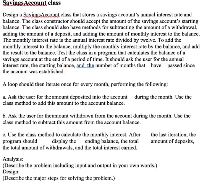 SavingsAccount class Design a SavingsAccount class that stores a savings accounts annual interest rate and balance. The class constructor should accept the amount of the savings accounts starting balance. The class should also have methods for subtracting the amount of a withdrawal, adding the amount of a deposit, and adding the amount of monthly interest to the balance. The monthly interest rate is the annual interest rate divided by twelve. To add the monthly interest to the balance, 

<div class=