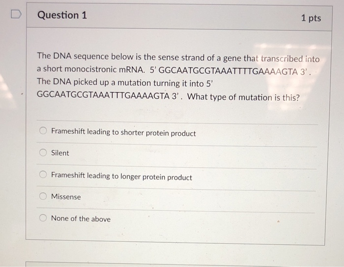 D Question 1 1 pts The DNA sequence below is the sense strand of a gene that transcribed into a short monocistronic mRNA. 5 GGCAATGCGTAAATTTTGAAAAGTA 3 The DNA picked up a mutation turning it into 5 GGCAATGCGTAAATTTGAAAAGTA 3. What type of mutation is this? O Frameshift leading to shorter protein product O Silent O Frameshift leading to longer protein product Missense None of the above