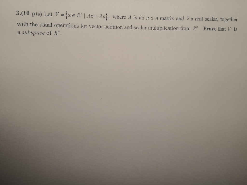 3.(10 pts) Let V ={xe Rn | Ax=2x1, where A is an n x n matrix and λ a real scalar, together with the usual operations for vector addition and scalar multiplication from R. Prove that V is a subspace of R.