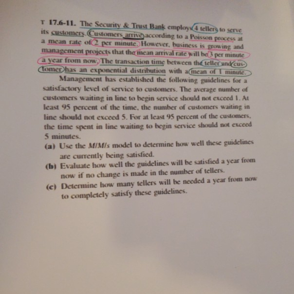 T 17.6-11. The Security& Trust Bank employs4 tellers to serve its customers Customers aiveaccording to a Poisson process at a mean rate of2 per minute. However, business is growing and management projects that the hean arrival rate will he 3 per minute a year from now. The transaction time between the telle andkCus ComeD has an exponential distribution with a(mean of I minulc Management has established the following guidelines for a satisfactory level of service to customers. The average number of customers waiting in line to hegin service should not exceed 1. At least 95 percent of 

<div class=