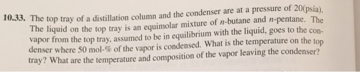 10.33. The top tray of a distillation column and the condenser are at a pressure of 20(psia) The liquid on the top tray is an equimolar mixture of n-butane and n-pentane. The vapor from the top tray, assumed to be in equilibrium with the liquid, goes to the con- denser where 50 mol-% of the vapor is condensed. what is the temperature on the top tray? What are the temperature and composition of the vapor leaving the condenser? 