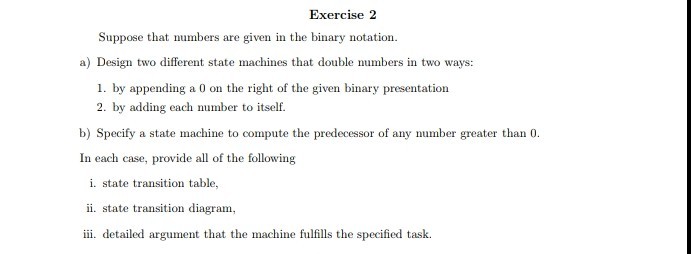 Exercise2 Suppose that numbers are given in the binary notation a) Design two different state machines that double numbers in two ways: 1. by appending a 0 on the right of the given binary presentation 2. by adding each number to itself. Spey m In each case, provide all of the following i. state transition table ii. state transition diagram iii. detailed argument that the machine fulfills the specified task.