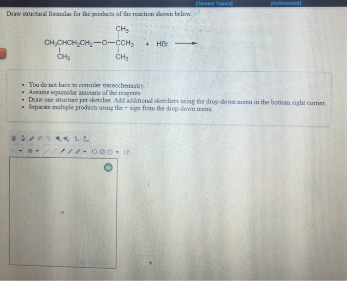 Question & Answer: Review Topics Draw structural formulas for the products of the reaction shown below CH3..... 1 Review Topics Draw structural formulas for the products of the reaction shown below CH3 CH3 CH3 . You do not have to consider stereochemistry . Assume equimolar amounts of the reagents Draw one structure per sketcher. Add additional sketchers using the drop-down menu in the bottom right cormer . Separate multiple products using the - sign from the drop-down menu.