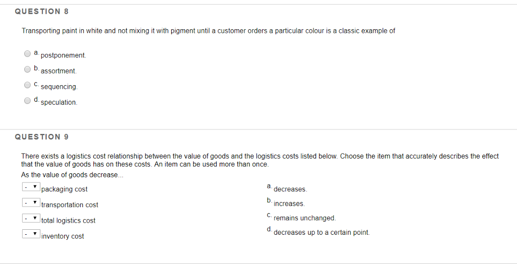 QUESTION 8 Transporting paint in white and not mixing it with pigment until a customer orders a particular colour is a classic example of a postponement bassortment sequencing speculation. QUESTION 9 There exists a logistics cost relationship between the value of goods and the logistics costs listed below. Choose the item that accurately describes the effect that the value of goods has on these costs. An item can be used more than once As the value of goods decrease. a decreases b. packaging cost transportation cost total logistics cost inventory cost increase C. remains unchanged d decreases up to a certain point.