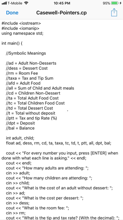 .ill T-Mobile 10:45 PM 95%-iii), + Done Casewell-Pointers.cp #include <iostream> #include <iomanip> using namespace std; int main() //Symbolic Meanings //ad = Adult Non-Desserts //dess = Dessert Cost //rm Room Fee //taxa Tax and Tip Sum //afd = Adult Food //alSum of Child and Adult meals //cd = Children Non-Dessert //ta = Total Adult Food Cost //tc = Total Children Food Cost //td = Total Dessert Cost //t = Total without deposit //ptt = Tax and tip Rate (%) /dpt = Deposit /bal Balance int adult, child float ad, dess, rm, cd, ta, taxa, tc, td, t, ptt, all, dpt, bal; cout <<For every number you input, press [ENTER] when done with what each line is asking. << endl; cout << endl cout <<How many adults are attending: cin >>adult; cout <<How many children are attending:; cin >>child cout << What is the cost of an adult without dessert: cin >>ad cout << What is the cost per dessert: cin > dess cout <What is the room fee: cin >>rm cout << What is the tip and tax rate? (With the decimal):