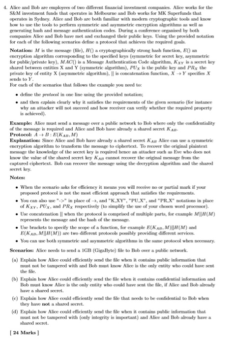 . Alice and Bob are employees of two different financial investment companies Alice works for the S&M investment funds that operates in Melbourne and Bob works for MK Superfunds that operates in Sydney. Alice and Bob are both familiar with modern cryptographic tools and know how to use the tools to perform symmetrie and asymmetrie eneryption algorithms as well as generating hash and message authentication codes. During a conference organised by both companies Alice and Bob have met and exchanged their public keys. Using the provided notation for each of the following scenarios define a protocol that achieves 

<div class=