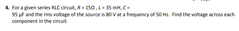 4. For a given series RLC circuit, R-150, L 35 mH, C- 95 μF and the rms voltage of the source is 80 V at a frequency of 50 Hz. Find the voltage across each component in the circuit.