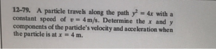 12-79. A particle travels along the path y-4x with a constant speed of u=4 m/s. Determine the x and y components of the particles velocity and acceleration when the particle is at x = 4 m.