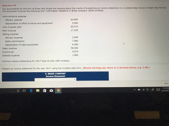 Exercise 4-5 Two accountants for the firm of Elwes and Wright are arguing about the merits of presenting an income statement in a multiple-step versus a single-step format. The discussion involves the following 2017 information related to P. Bride Company ($000 omitted). Administrative expense $4,900 3,960 60,570 17,230 Officers salaries Depreclation of office furniture and equipment Cost of goods sold Rent revenue Selling expense 2,690 7,980 6,480 96,500 9,070 1,860 Delivery expense Sales commissions Depreciation of sales equipment Sales revenue Income tax Interest expense Common shares outstanding for 2017 total 40,550 (000 omitted). 1.45 P. BRIDE COMPANY 1153 PM