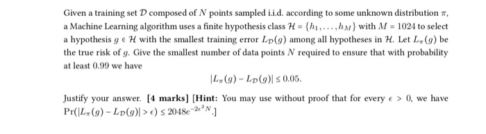 a Machine Learning algorithm uses a finite hypothesis classH .h M) with M 1024 to select a hypothesis g e H with the smallest training error LD (g) among all hypotheses in H. Let L() be the true risk of g. Give the smallest number of data points N required to ensure that with probability at least 0.99 we have 14 (g)-LD(g)| 0.05