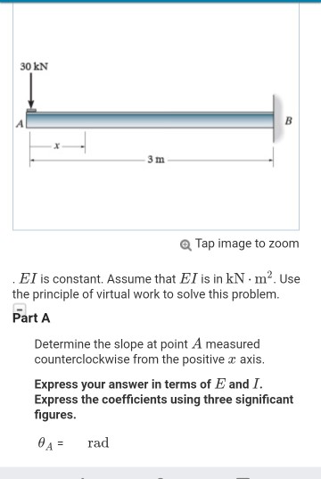 30 kN 3 m Tap image to zoom EI is constant. Assume that El is in kN . m2. Use the principle of virtual work to solve this problem. Part A Determine the slope at point A measured counterclockwise from the positive a axis. Express your answer in terms of E and I. Express the coefficients using three significant figures.