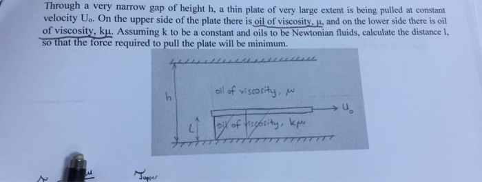 Through a very narrow gap of height h, a thin plate of very large extent is being pulled at constant velocity Uo. On the upper side of the plate there is oil of viscosity.w, and on the lower side there is oil of viscosity, ku. Assuming k to be a constant and oils to be Newtonian fluids, calculate the distance 1. so that the force required to pull the plate will be minimunm. oil of viscosy, ud