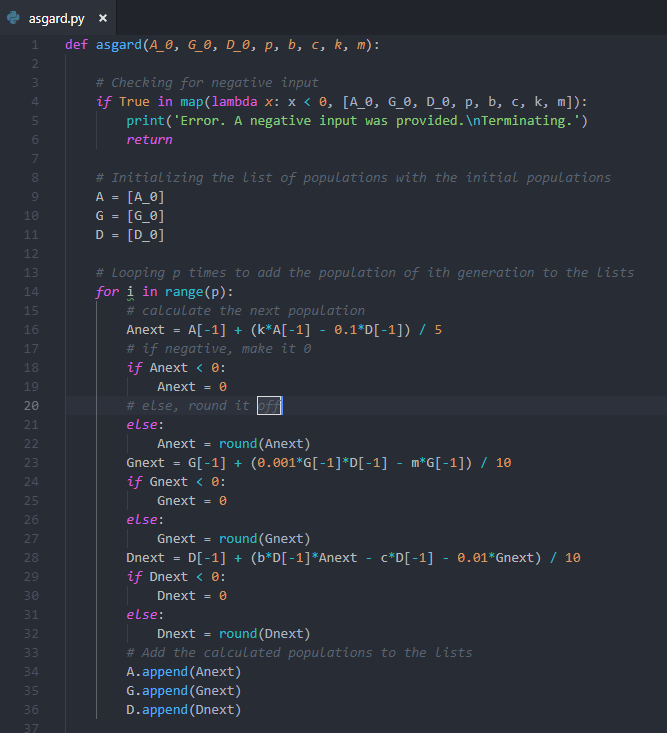 1 def asgard(A-0, GO, DO, p, b, c, k, m): # Checking for negative input if True in map(lambda x: x < θ, [Ae, Ge, De, p, b, c, k, m]): 4 print( Error. A negative input was provided. InTerminating.) return # Initializing the list of populations with the initial populations A [A e] G = [Ge] D [0,0] 9 10 13 # Looping p times to add the population of ith generation to the lists 14 for i in range (p): 15 16 17 18 19 20 21 # calculate the next population # if negative, make it 0 if Anext e: Anext = θ # else, round it else: Anext round (Anext) Gnext GI-1] (0.001 GI-1] DI-1] - mGI-1]) / 18 if Gnext 8 23 24 25 26 27 28 29 30 31 32 Gnext else: Gnext - round(Gnext) if Dnext 8 else: Dnext round (Dnext) 34 35 36 # Add the calculated populations to the lists A.append (Anext) G.append (Gnext) D.append (Dnext)
