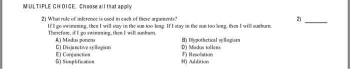 MULTIPLE CHOICE. Choose all that apply 2) What rule of inference is used in each of these arguments? 2) IfI go swimming, then I will stay in the sun too long. If I stay in the sun too long, then I will sunburm Therefore, if I go swimming, then I will sunburn. A) Modus ponens C) Disjunctive syllogism E) Conjunction G) Simplification B) Hypothetical syllogism D) Modus tollens F) Resolution H) Addition