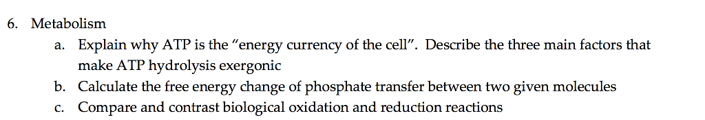6. Metabolism Explain why ATP is the energy currency of the cell. Describe the three main factors that make ATP hydrolysis exergonic a. b. Calculate the free energy change of phosphate transfer between two given molecules c. Compare and contrast biological oxidation and reduction reactions