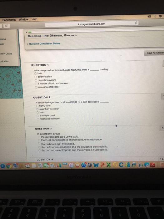 Window Help 슐 morgan.blackboard.com Remaining Time: 29 minutes, 19 seconds. tures ard Question, Completion Status: 24/7 Onine Save All Answer unication QUESTION rthe compound sodium methoxide puoCH3), there is bonding. Opolar covalent O nonpolar covalent O a miature of ionic and covalent 〇resoraree stablzed QUESTION2 A carbon-hydrogen borein othane (CH3CHI is best desorbed a O highly polar O essentially nonpolar O a multiple bond O resonance stabled QUESTION 3 In a carbonyl group the oxygen acts as a Lewis acid. the C-O bond length is shortened due to resonance the carbon is sps hybridized. the carbon is nucleophillic and the oxygen is electrophilic. the carbon is electrophilic and the oxygen is nucleophilic. QUESTION 4 8