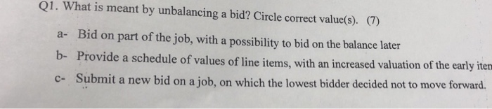 Q1. What is meant by unbalancing a bid? Circle correct value(s). (7) a- Bid on part of the job, with a possbility o id on the belance late Provide a schedule of values of line items, with an increased valuation of the early iten Submit a new bid on a job, on which the lowest bidder decided not to move forward. b- c-