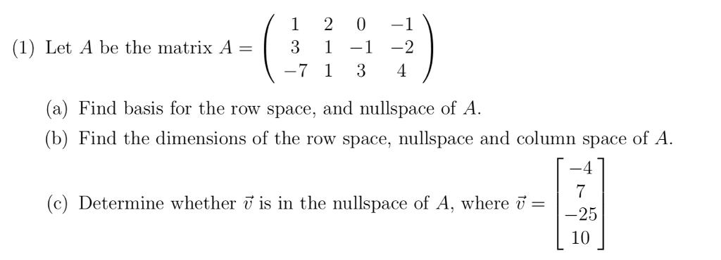(1) Let A be the matrix A-3-1 -2 -7 1 3 4 (a) Find basis for the row space, and nullspace of A. (b) Find the dimensions of the row space, nullspace and column space of A. -4 (c) Determine whether ö is in the nullspace of A, where- -25 10
