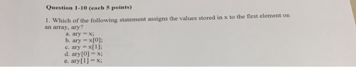Question 1-10 (each 5 points) Which of the following statement assigns the values stored in x to the first element on an arra