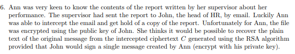 6. Ann was very keen to know the contents of the report written by her supervisor about her performance. The supervisor had sent the report to John, the head of HR, by email. Luckily Ann was able to intercept the email and get hold of a copy of the report. Unfortunately for Ann, the file was encrypted using the public key of John. She thinks it would be possible to recover the plain text of the original message from the intercepted ciphertext C generated using the RSA algorithm provided that John would sign a single message created by Ann (encrypt with his private key)