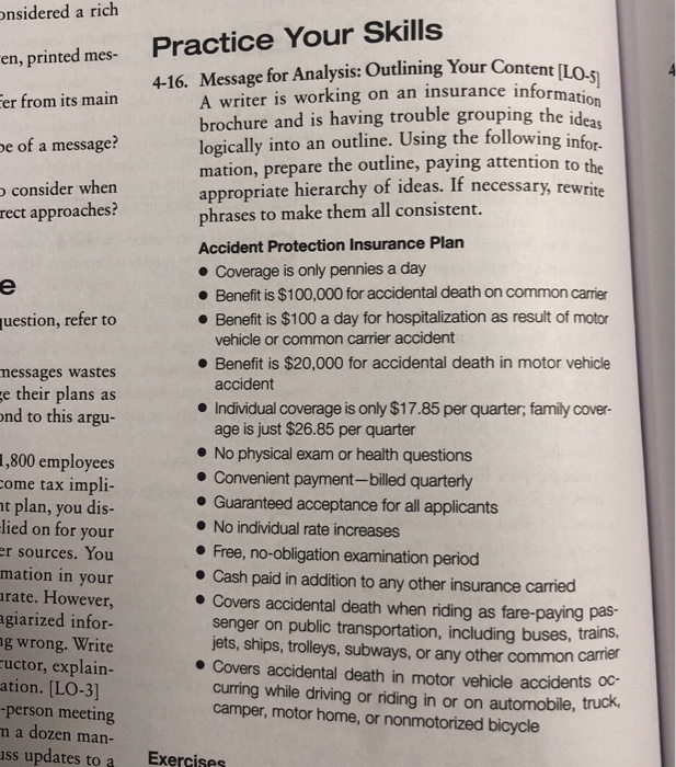 a rich onsidered en, printed mes- er from its main Practice Your Skills 4-16. Message for Analysis: Outlining Your Content [Lo. A writer is working on an insurance info brochure and is having trouble grouping the i logically into an outline. Using the following infor- mation, prepare the outline, paying attention to appropriate hierarchy of ideas. If necessary, rewrite phrases to make them all consistent. Accident Protection Insurance Plan information eas e of a message? consider when approaches? rect Coverage is only pennies a day . Benefit is $100,000 for accidental death on common carrier Benefit is $100 

<div class=
