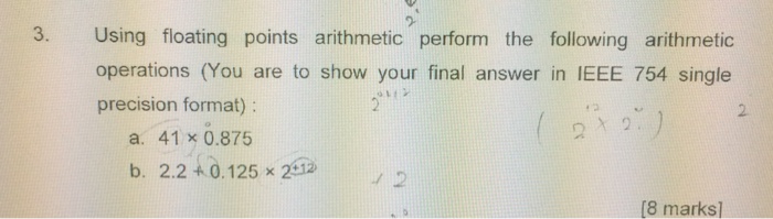 3. Using floating points arithmetic perform the following arithmetic operations (You are to show your final answer in IEEE 754 single precision format) 2 ?2 a, 41×0.875 b. 2.2 0.125 x 22 8 marks