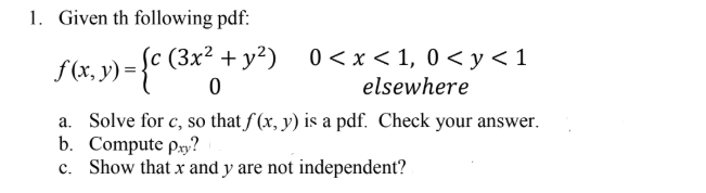 1. Given th following pdf: f(x, y) elsewhere a. Solve for c, so that f(x, y) is a pdf. Check your answer. b. Compute pay? c. Show that x and y are not independent?