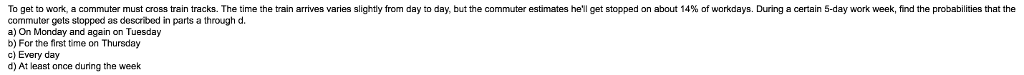 To get to work a commuter must cross rain tracks. The time the rain arm es varies slightly from day to day butthe commuter estimates hell get stopped on about 14% o workdays. During a certain 5-day work week find the probabilities that the commuter gets stopped as described in parts a through d. a) On Monday and again on Tuesday b) For the first time on Thursday c) Every day d) At least once during the week