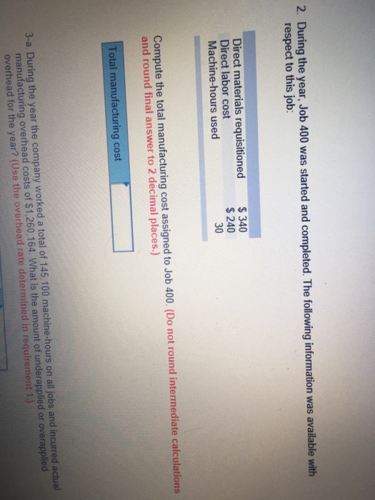 2. During the year, Job 400 was started and completed The following information was available with respect to this job Direct materials requisitioned Direct labor cost Machine-hours used $340 $ 240 30 3 Compute the total manufacturing cost assigned to Job 400. (Do not round intermediate calculations and round final answer to 2 decimal places.) Total manufacturing cost 3-a. During the year the company worked a total of 145.100 machine-hours on all jobs and incurred actual manufacturing overhead costs of $1,260,164. What is the amount of underapplied or overapplied overhead for the year? (Use the overhead rate determined in requirement 1.)