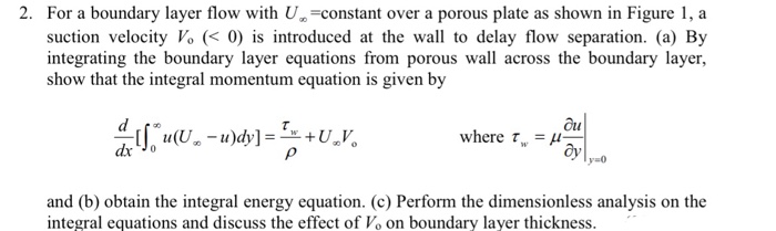 2. for a boundary layer flow with u suction velocity vo (0 is introduced at the wall to delay flow separation. (a) by integrating the boundary layer equations from porous wall across the boundary layer, show that the integral momentum equation is given by -constant over a porous plate as shown in figure 1, a ou where t??-µ w- 1 ?? y-o and (b) obtain the integral energy equation. (c) perform the dimensionless analysis on the integral equations and discuss the effect of vo on boundary layer thickness.