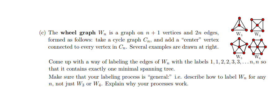 (c) The wheel graph Wn is a graph on n 1 vertices and 2n edges, formed as follows: take a cycle graph Cn, and add a center vertex connected to every vertex in Cn. Several examples are drawn at right. Come up with a way of labeling the edges of Wn with the labels 1,1,2,2,3,3,...n, n so that it contains exactly one minimal spanning tree. Make sure that your labeling process is general: e. describe how to label Wn for any n, not just W3 or W4. Explain why your processes work.
