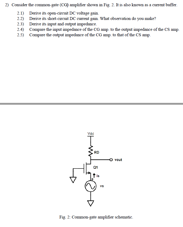 2) Consider the common-gate (CG) amplifier shown in Fig. 2. It is also known as a current buffer. 2.1) Derive its open-circuit DC voltage gain. 2.2) Derive its short-circuit DC current gain. What observation do you make? 2.3 Derive its input and output impedance. 2.4) Compare the input impedance of the CG amp. to the output impedance of the CS amp 2.5) Compare the output impedance of the CG amp. to that of the CS amp. Vdd RD O vout 01 is VS Fig. 2: Common-gate amplifier schematic.