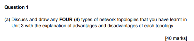 Question 1 (a) Discuss and draw any FOUR (4) types of network topologies that you have learnt in Unit 3 with the explanation